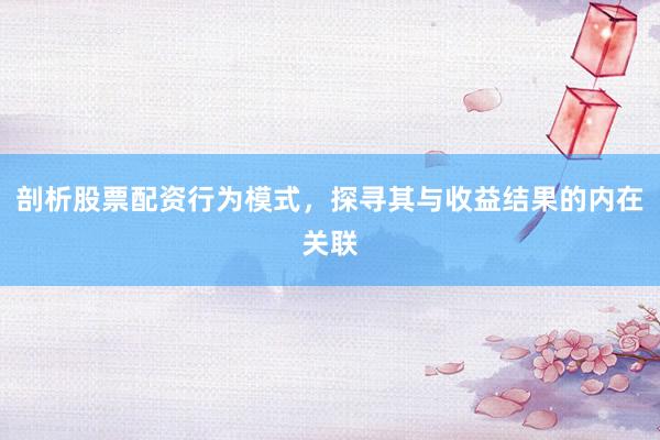 剖析股票配资行为模式，探寻其与收益结果的内在关联