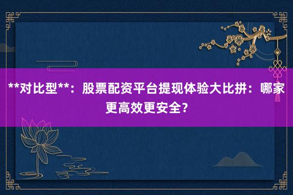 **对比型**：股票配资平台提现体验大比拼：哪家更高效更安全？