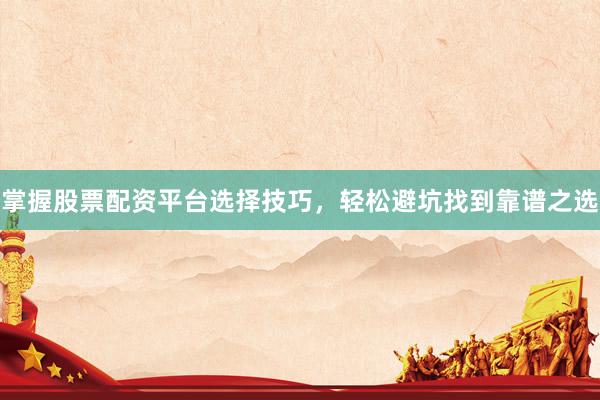 掌握股票配资平台选择技巧，轻松避坑找到靠谱之选