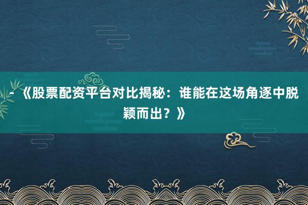 - 《股票配资平台对比揭秘：谁能在这场角逐中脱颖而出？》