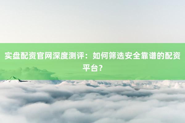 实盘配资官网深度测评：如何筛选安全靠谱的配资平台？