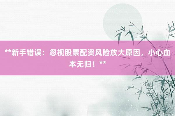 **新手错误:忽视股票配资风险放大原因,小心血本无归!**
