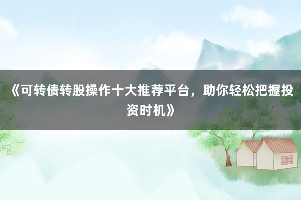 《可转债转股操作十大推荐平台，助你轻松把握投资时机》