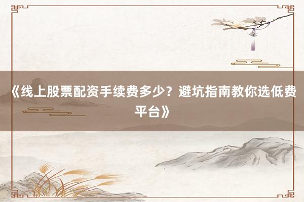 《线上股票配资手续费多少？避坑指南教你选低费平台》