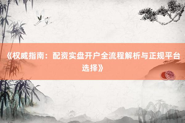 《权威指南：配资实盘开户全流程解析与正规平台选择》