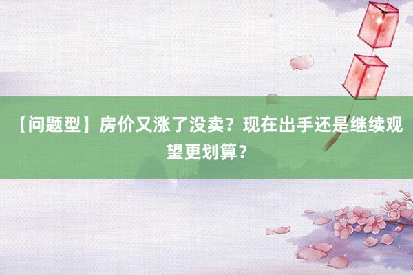 【问题型】房价又涨了没卖？现在出手还是继续观望更划算？
