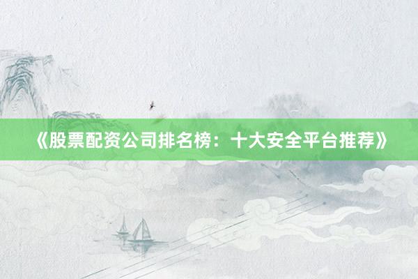《股票配资公司排名榜：十大安全平台推荐》