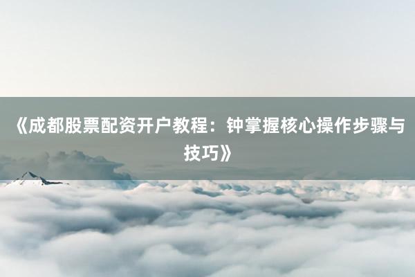 《成都股票配资开户教程：钟掌握核心操作步骤与技巧》