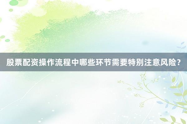 股票配资操作流程中哪些环节需要特别注意风险？