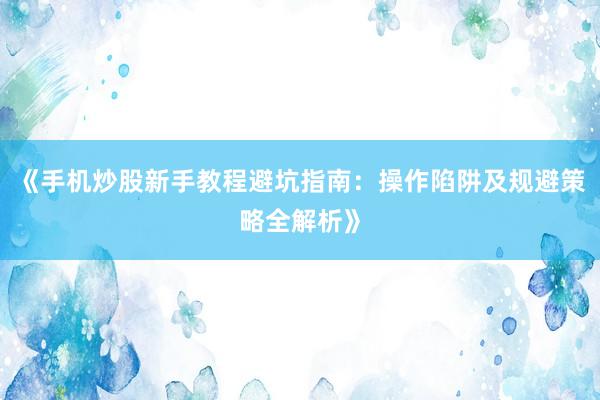 《手机炒股新手教程避坑指南：操作陷阱及规避策略全解析》