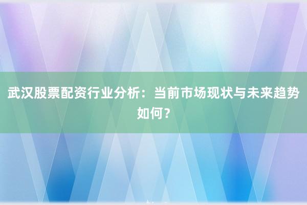 武汉股票配资行业分析：当前市场现状与未来趋势如何？