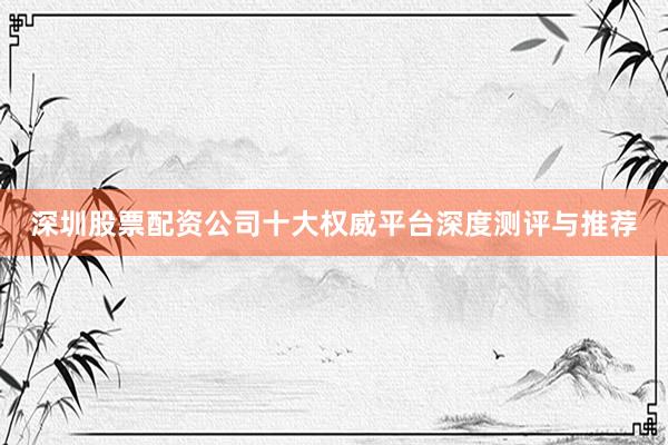 深圳股票配资公司十大权威平台深度测评与推荐