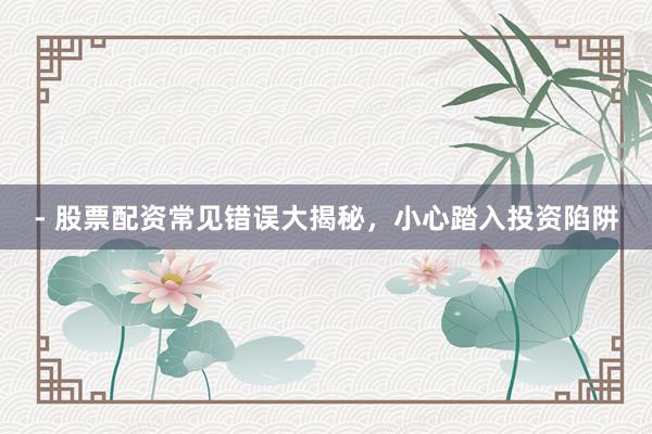 - 股票配资常见错误大揭秘，小心踏入投资陷阱