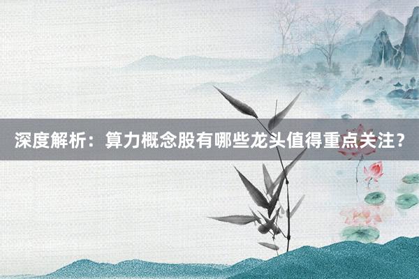 深度解析：算力概念股有哪些龙头值得重点关注？