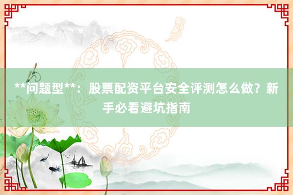 **问题型**：股票配资平台安全评测怎么做？新手必看避坑指南