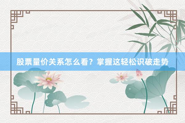 股票量价关系怎么看？掌握这轻松识破走势