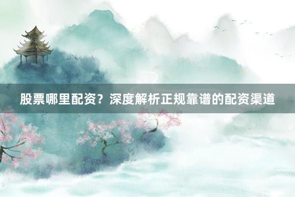 股票哪里配资？深度解析正规靠谱的配资渠道