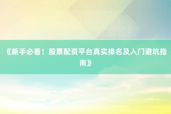 《新手必看！股票配资平台真实排名及入门避坑指南》