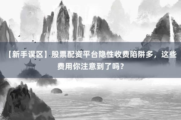 【新手误区】股票配资平台隐性收费陷阱多，这些费用你注意到了吗？