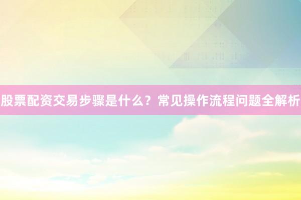 股票配资交易步骤是什么？常见操作流程问题全解析