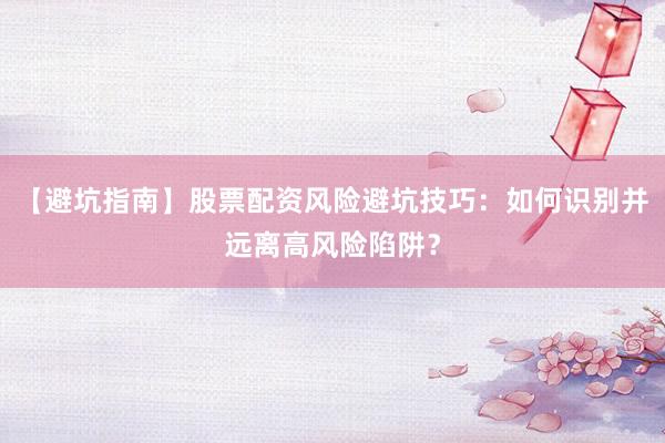 【避坑指南】股票配资风险避坑技巧：如何识别并远离高风险陷阱？