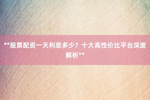 **股票配资一天利息多少？十大高性价比平台深度解析**