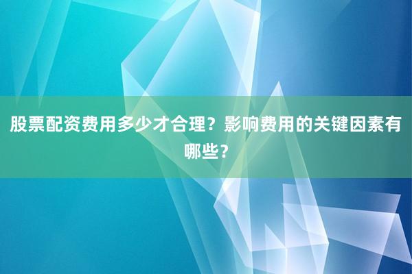 股票配资费用多少才合理？影响费用的关键因素有哪些？