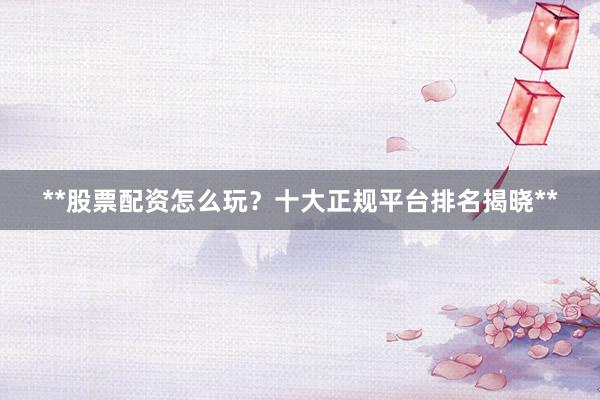**股票配资怎么玩？十大正规平台排名揭晓**