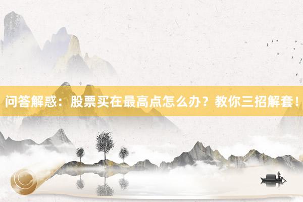 问答解惑:股票买在最高点怎么办?教你三招解套!