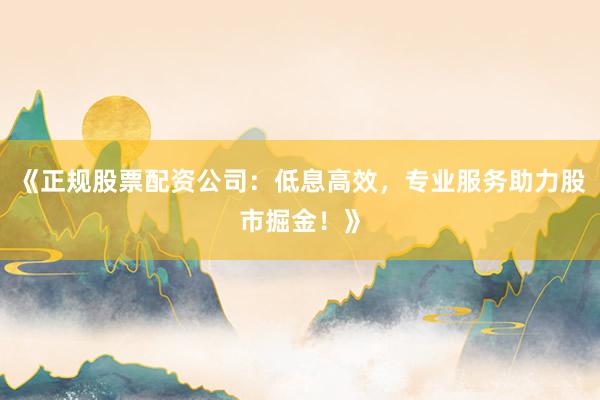 《正规股票配资公司：低息高效，专业服务助力股市掘金！》