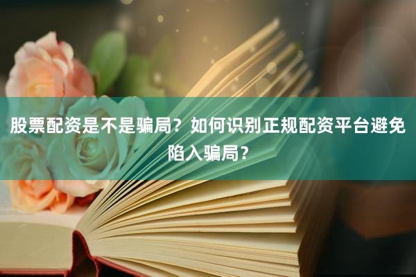 股票配资是不是骗局？如何识别正规配资平台避免陷入骗局？