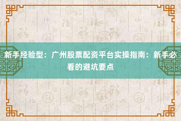新手经验型：广州股票配资平台实操指南：新手必看的避坑要点