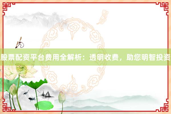 股票配资平台费用全解析：透明收费，助您明智投资
