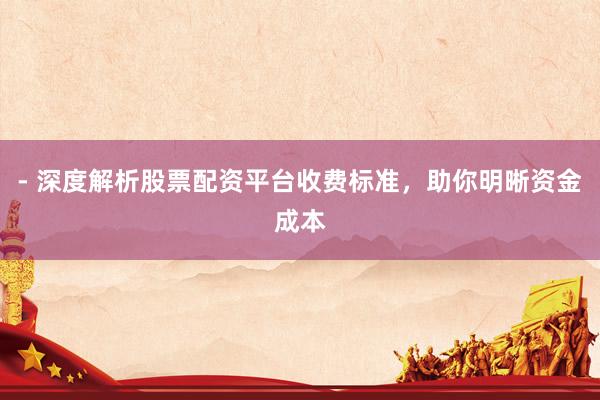 - 深度解析股票配资平台收费标准，助你明晰资金成本