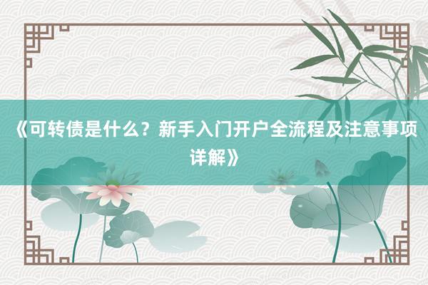 《可转债是什么？新手入门开户全流程及注意事项详解》