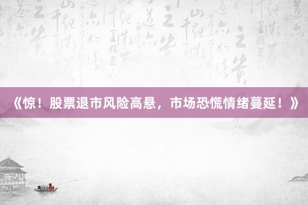 《惊！股票退市风险高悬，市场恐慌情绪蔓延！》