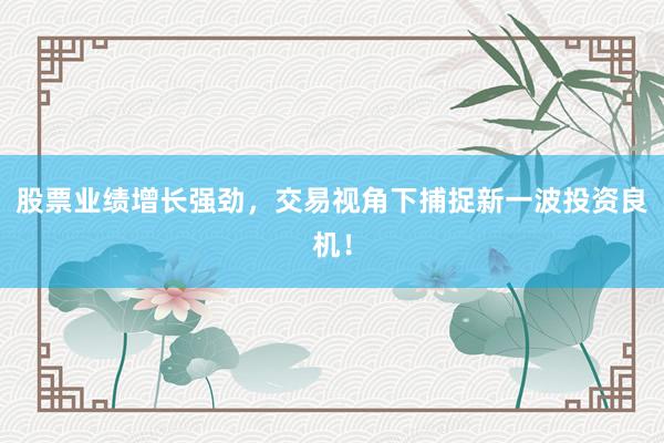 股票业绩增长强劲，交易视角下捕捉新一波投资良机！