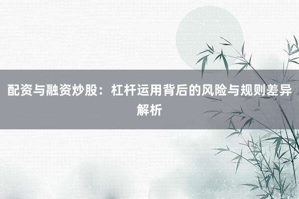 配资与融资炒股：杠杆运用背后的风险与规则差异解析