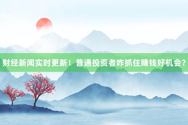 财经新闻实时更新！普通投资者咋抓住赚钱好机会？
