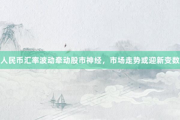 人民币汇率波动牵动股市神经，市场走势或迎新变数