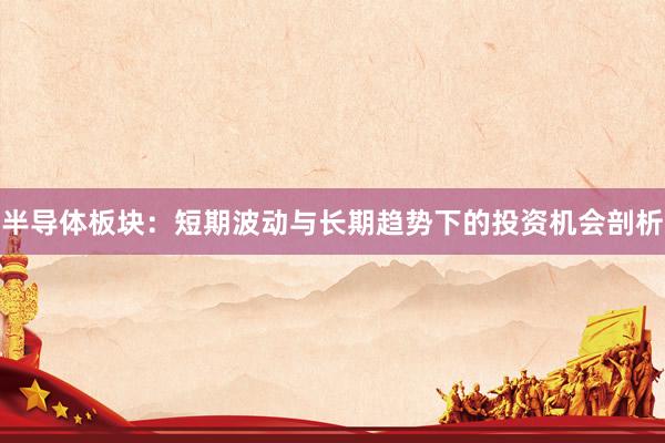 半导体板块：短期波动与长期趋势下的投资机会剖析