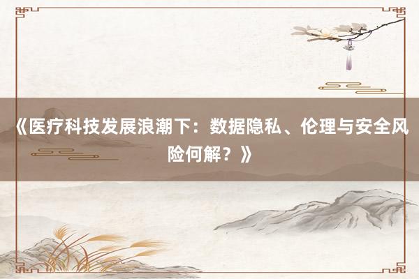 《医疗科技发展浪潮下：数据隐私、伦理与安全风险何解？》