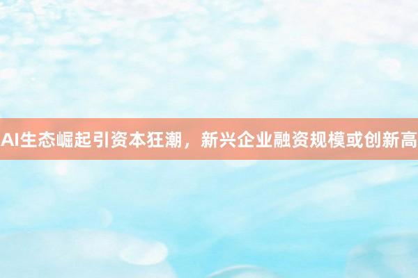 AI生态崛起引资本狂潮，新兴企业融资规模或创新高