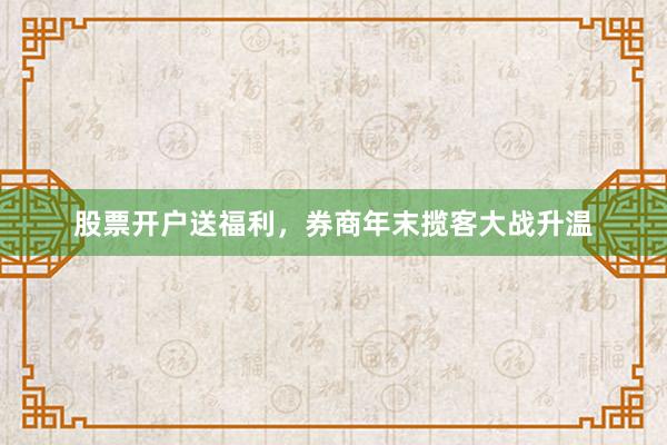 股票开户送福利，券商年末揽客大战升温