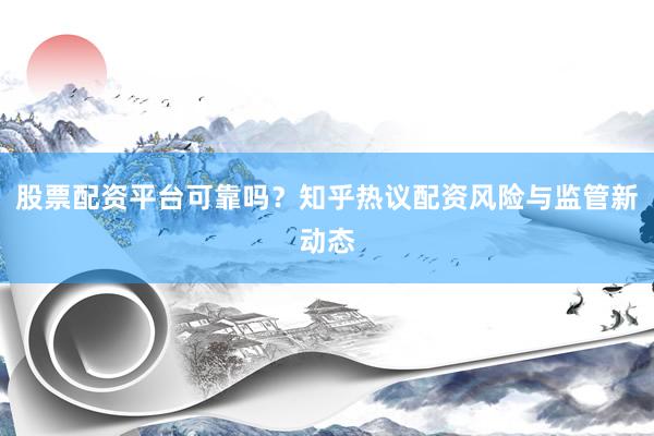股票配资平台可靠吗？知乎热议配资风险与监管新动态