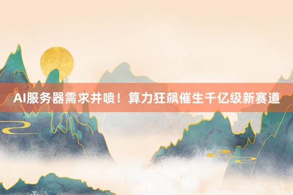 AI服务器需求井喷!算力狂飙催生千亿级新赛道