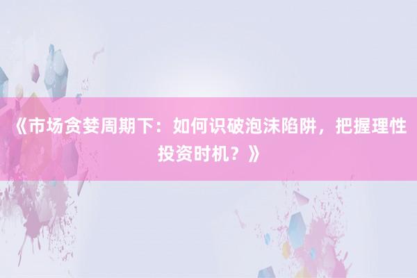 《市场贪婪周期下：如何识破泡沫陷阱，把握理性投资时机？》