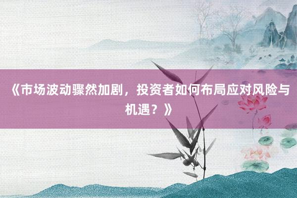 《市场波动骤然加剧，投资者如何布局应对风险与机遇？》