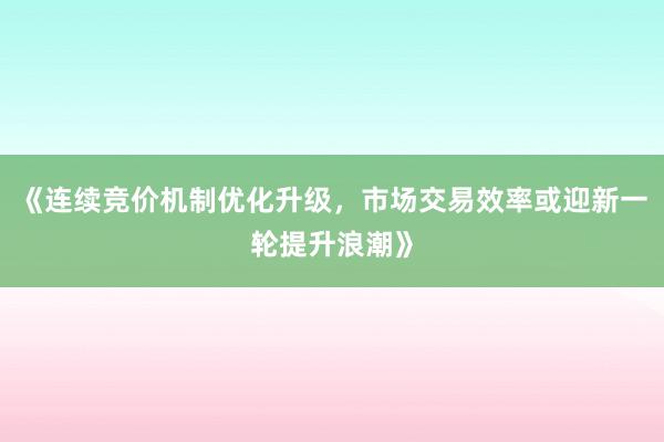 《连续竞价机制优化升级，市场交易效率或迎新一轮提升浪潮》