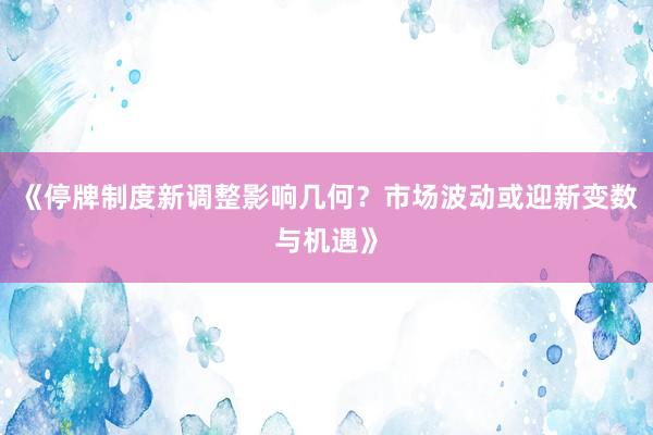 《停牌制度新调整影响几何？市场波动或迎新变数与机遇》